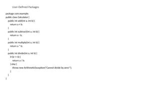 User-Defined Packages
package com.example;
public class Calculator {
public int add(int a, int b) {
return a + b;
}
public int subtract(int a, int b) {
return a - b;
}
public int multiply(int a, int b) {
return a * b;
}
public int divide(int a, int b) {
if (b != 0) {
return a / b;
} else {
throw new ArithmeticException("Cannot divide by zero!");
}
}
}
 
