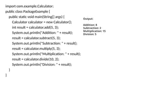 import com.example.Calculator;
public class PackageExample {
public static void main(String[] args) {
Calculator calculator = new Calculator();
int result = calculator.add(5, 3);
System.out.println("Addition: " + result);
result = calculator.subtract(5, 3);
System.out.println("Subtraction: " + result);
result = calculator.multiply(5, 3);
System.out.println("Multiplication: " + result);
result = calculator.divide(10, 2);
System.out.println("Division: " + result);
}
}
Output:
Addition: 8
Subtraction: 2
Multiplication: 15
Division: 5
 