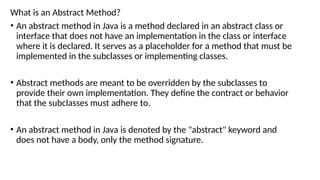 What is an Abstract Method?
• An abstract method in Java is a method declared in an abstract class or
interface that does not have an implementation in the class or interface
where it is declared. It serves as a placeholder for a method that must be
implemented in the subclasses or implementing classes.
• Abstract methods are meant to be overridden by the subclasses to
provide their own implementation. They define the contract or behavior
that the subclasses must adhere to.
• An abstract method in Java is denoted by the "abstract" keyword and
does not have a body, only the method signature.
 