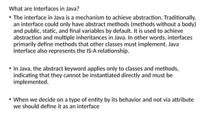 What are Interfaces in Java?
• The interface in Java is a mechanism to achieve abstraction. Traditionally,
an interface could only have abstract methods (methods without a body)
and public, static, and final variables by default. It is used to achieve
abstraction and multiple inheritances in Java. In other words, interfaces
primarily define methods that other classes must implement. Java
Interface also represents the IS-A relationship.
• In Java, the abstract keyword applies only to classes and methods,
indicating that they cannot be instantiated directly and must be
implemented.
• When we decide on a type of entity by its behavior and not via attribute
we should define it as an interface
 