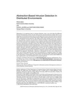 Abstraction-Based Intrusion Detection In
Distributed Environments
PENG NING
North Carolina State University
and
SUSHIL JAJODIA and XIAOYANG SEAN WANG
George Mason University
Abstraction is an important issue in intrusion detection, since it not only hides the difference
between heterogeneous systems, but also allows generic intrusion-detection models. However, ab-
straction is an error-prone process and is not well supported in current intrusion-detection systems
(IDSs). This article presents a hierarchical model to support attack speciﬁcation and event abstrac-
tion in distributed intrusion detection. The model involves three concepts: system view, signature,
and view deﬁnition. A system view provides an abstract interface of a particular type of informa-
tion; deﬁned on the instances of system views, a signature speciﬁes certain distributed attacks or
events to be monitored; a view deﬁnition is then used to derive information from the matches of a
signature and presents it through a system view. With the three elements, the model provides a
hierarchical framework for maintaining signatures, system views, as well as event abstraction. As
a beneﬁt, the model allows generic signatures that can accommodate unknown variants of known
attacks. Moreover, abstraction represented by a system view can be updated without changing
either its speciﬁcation or the signatures speciﬁed on its basis. This article then presents a decen-
tralized method for autonomous but cooperative component systems to detect distributed attacks
speciﬁed by signatures. Speciﬁcally, a signature is decomposed into ﬁner units, called detection
tasks, each of which represents the activity to be monitored on a component system. The compo-
nent systems (involved in a signature) then perform the detection tasks cooperatively according
to the “dependency” relationships among these tasks. An experimental system called CARDS has
been implemented to test the feasibility of the proposed approach.
Categories and Subject Descriptors: D.4.6 [Operating Systems]: Security and Protection—Inva-
sive software (e.g., viruses, worms, Trojan horses); D.4.7 [Operating Systems]: Organization and
Design—Distributed systems; K.6.5 [Management of Computing and Information Systems]:
Security and Protection
General Terms: Security
Additional Key Words and Phrases: Cooperative information systems, heterogeneous systems, in-
trusion detection, misuse detection
Authors’ addressess: P. Ning, Department of Computer Science, North Carolina State University,
Raleigh, NC 27695-7534; email: ning@csc.ncsu.edu; S. Jajodia and X. S. Wang, MSN4A4, Center
for Secure Information Systems, George Mason University, 4400 University Drive, Fairfax, VA
22030-4444; emails: {jajodia, xywang}@gmu.edu.
Permission to make digital or hard copies of part or all of this work for personal or classroom use is
granted without fee provided that copies are not made or distributed for proﬁt or direct commercial
advantage and that copies show this notice on the ﬁrst page or initial screen of a display along
with the full citation. Copyrights for components of this work owned by others than ACM must be
honored. Abstracting with credit is permitted. To copy otherwise, to republish, to post on servers,
to redistribute to lists, or to use any component of this work in others works, requires prior speciﬁc
permission and/or a fee. Permissions may be requested from Publications Dept, ACM Inc., 1515
Broadway, New York, NY 10036 USA, fax +1 (212) 869-0481, or permissions@acm.org.
C 2001 ACM 1094-9224/01/1100–0407 $5.00
ACM Transactions on Information and System Security, Vol. 4, No. 4, November 2001, Pages 407–452.
 