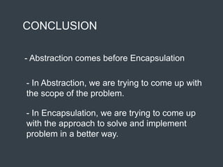 CONCLUSION
- Abstraction comes before Encapsulation
- In Abstraction, we are trying to come up with
the scope of the problem.
- In Encapsulation, we are trying to come up
with the approach to solve and implement
problem in a better way.
 