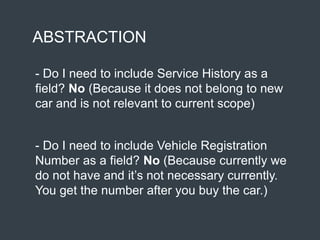 ABSTRACTION
- Do I need to include Service History as a
field? No (Because it does not belong to new
car and is not relevant to current scope)
- Do I need to include Vehicle Registration
Number as a field? No (Because currently we
do not have and it’s not necessary currently.
You get the number after you buy the car.)
 