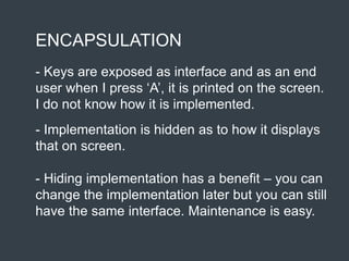 ENCAPSULATION
- Keys are exposed as interface and as an end
user when I press ‘A’, it is printed on the screen.
I do not know how it is implemented.
- Implementation is hidden as to how it displays
that on screen.
- Hiding implementation has a benefit – you can
change the implementation later but you can still
have the same interface. Maintenance is easy.
 