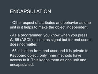 ENCAPSULATION
- Other aspect of attributes and behavior as one
unit is it helps to make the object independent.
- As a programmer, you know when you press
A, 65 (ASCII) is sent as signal but for end user it
does not matter.
- 65 is hidden from end user and it is private to
Keyboard object, only inner methods have
access to it. This keeps them as one unit and
encapsulated.
 