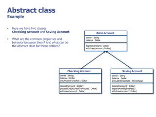 Abstract class
Example
Bank Account
owner : String
balance : Dollar
deposit(amount : Dollar)
withdraw(amount : Dollar)
Checking Account
owner : String
balance : Dollar
insufficientFundsFee : Dollar
deposit(amount : Dollar)
processCheck(checkToProcess : Check)
withdraw(amount : Dollar)
Saving Account
owner : String
balance : Dollar
annualInterestRate : Percentage
deposit(amount : Dollar)
depositMonthlyInterest()
withdraw(amount : Dollar)
• Here we have two classes
Checking Account and Saving Account.
• What are the common properties and
behavior between them? And what can be
the abstract class for these entities?
 