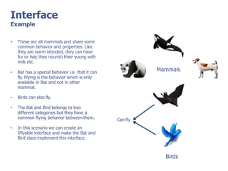 Interface
Example
Mammals
• These are all mammals and share some
common behavior and properties. Like
they are warm blooded, they can have
fur or hair, they nourish their young with
milk etc.
• Bat has a special behavior i.e. that it can
fly. Flying is the behavior which is only
available in Bat and not in other
mammal.
• Birds can also fly.
• The Bat and Bird belongs to two
different categories but they have a
common flying behavior between them.
• In this scenario we can create an
IFlyable interface and make the Bat and
Bird class implement this interface.
Can fly
Birds
 