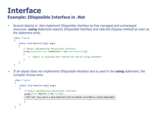 Interface
Example: IDisposible Interface in .Net
• Several objects in .Net implement IDisposible interface to free managed and unmanaged
resources. using statement expects IDisposible interface and calls the Dispose method as soon as
the statement ends.
• If an object does not implements IDisposible interface and is used in the using statement, the
compiler throws error.
 