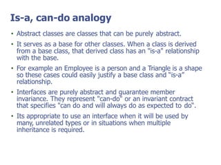 Is-a, can-do analogy
• Abstract classes are classes that can be purely abstract.
• It serves as a base for other classes. When a class is derived
from a base class, that derived class has an "is-a" relationship
with the base.
• For example an Employee is a person and a Triangle is a shape
so these cases could easily justify a base class and “is-a”
relationship.
• Interfaces are purely abstract and guarantee member
invariance. They represent "can-do" or an invariant contract
that specifies "can do and will always do as expected to do“.
• Its appropriate to use an interface when it will be used by
many, unrelated types or in situations when multiple
inheritance is required.
 