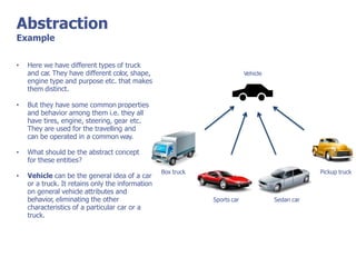 Abstraction
Example
Vehicle
Box truck
Sports car Sedan car
Pickup truck
• Here we have different types of truck
and car. They have different color, shape,
engine type and purpose etc. that makes
them distinct.
• But they have some common properties
and behavior among them i.e. they all
have tires, engine, steering, gear etc.
They are used for the travelling and
can be operated in a common way.
• What should be the abstract concept
for these entities?
• Vehicle can be the general idea of a car
or a truck. It retains only the information
on general vehicle attributes and
behavior, eliminating the other
characteristics of a particular car or a
truck.
 