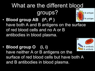 What are the different blood
groups?
• Blood group AB (IA, IB )
have both A and B antigens on the surface
of red blood cells and no A or B
antibodies in blood plasma.
• Blood group O (i, i)
have neither A or B antigens on the
surface of red blood cells but have both A
and B antibodies in blood plasma.
 