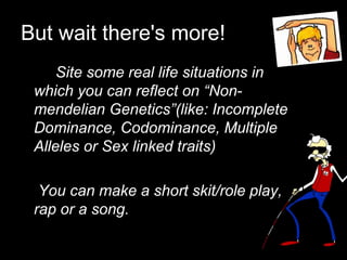 But wait there's more!
Site some real life situations in
which you can reflect on “Non-
mendelian Genetics”(like: Incomplete
Dominance, Codominance, Multiple
Alleles or Sex linked traits)
You can make a short skit/role play,
rap or a song.
 