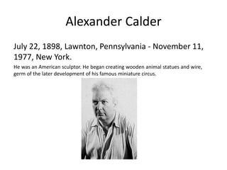 Alexander Calder
July 22, 1898, Lawnton, Pennsylvania - November 11,
1977, New York.
He was an American sculptor. He began creating wooden animal statues and wire,
germ of the later development of his famous miniature circus.
 