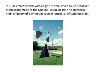 In 1931 creates works with engine driven, which called "Mobile"
as the giant made ​​to the Unesco (1958). In 1967 he created a
mobile factory of Biémont in Tours (France), all of stainless steel.
 
