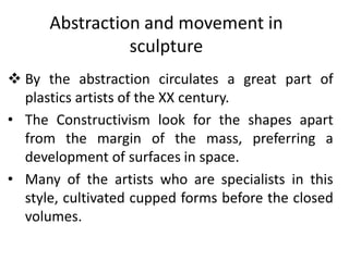 Abstraction and movement in
sculpture
 By the abstraction circulates a great part of
plastics artists of the XX century.
• The Constructivism look for the shapes apart
from the margin of the mass, preferring a
development of surfaces in space.
• Many of the artists who are specialists in this
style, cultivated cupped forms before the closed
volumes.
 