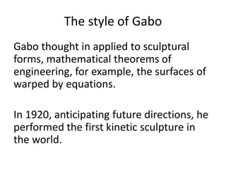 The style of Gabo
Gabo thought in applied to sculptural
forms, mathematical theorems of
engineering, for example, the surfaces of
warped by equations.
In 1920, anticipating future directions, he
performed the first kinetic sculpture in
the world.
 