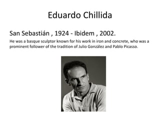 Eduardo Chillida
San Sebastián , 1924 - Ibidem , 2002.
He was a basque sculptor known for his work in iron and concrete, who was a
prominent follower of the tradition of Julio González and Pablo Picasso.
 