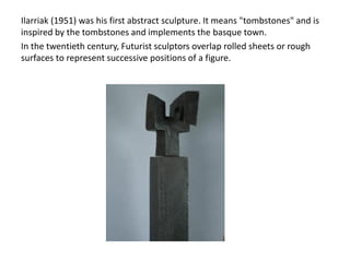 Ilarriak (1951) was his first abstract sculpture. It means "tombstones" and is
inspired by the tombstones and implements the basque town.
In the twentieth century, Futurist sculptors overlap rolled sheets or rough
surfaces to represent successive positions of a figure.
 