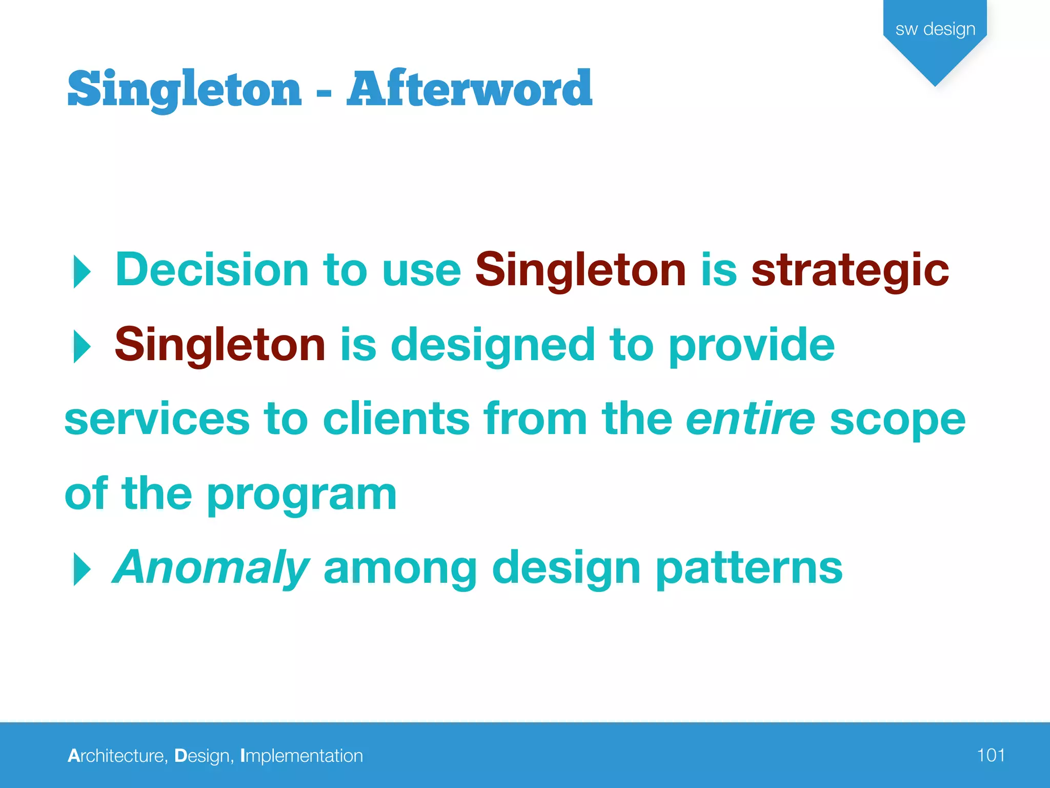 Architecture, Design, Implementation
sw design
101
‣ Decision to use Singleton is strategic
‣ Singleton is designed to provide
services to clients from the entire scope
of the program
‣ Anomaly among design patterns
Singleton - Afterword
 