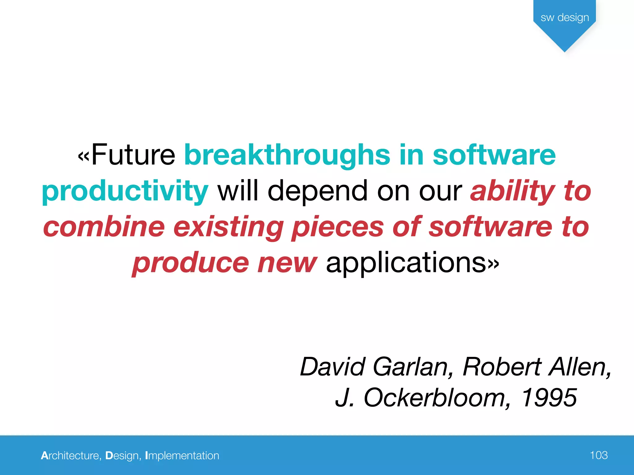 Architecture, Design, Implementation
sw design
103
«Future breakthroughs in software
productivity will depend on our ability to
combine existing pieces of software to
produce new applications»
David Garlan, Robert Allen,
J. Ockerbloom, 1995
 