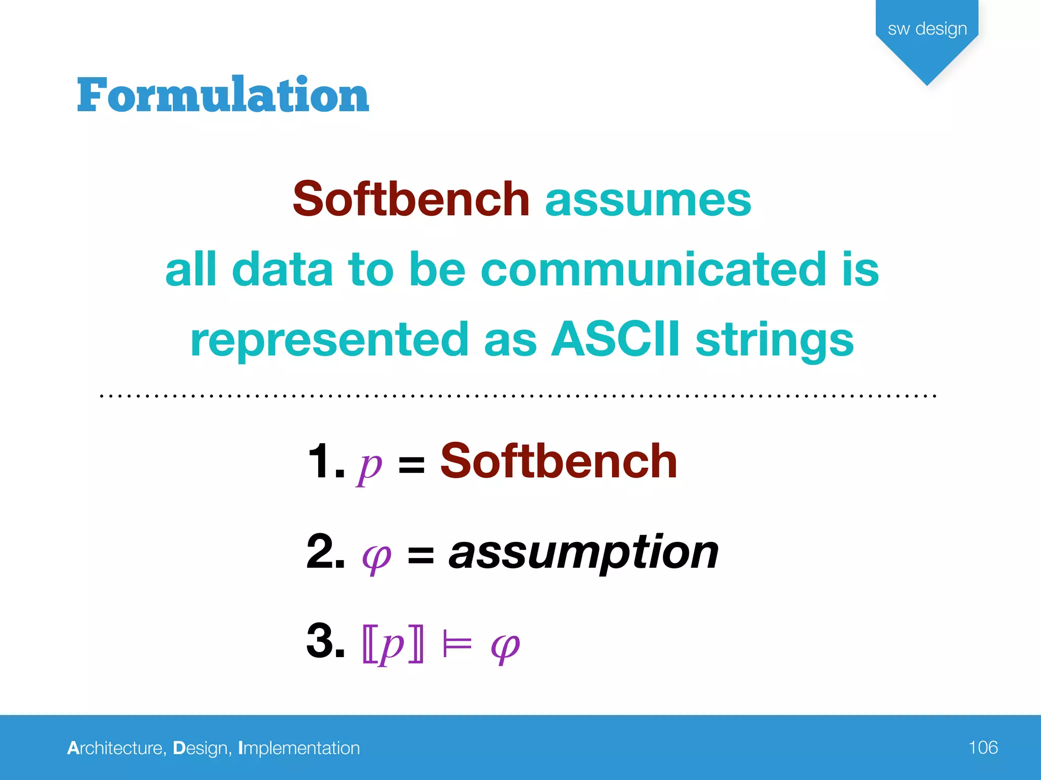 Architecture, Design, Implementation
sw design
106
Formulation
Softbench assumes
all data to be communicated is
represented as ASCII strings
1. p = Softbench
2. 𝜑 = assumption
3. ⟦p⟧ ⊨ 𝜑
 