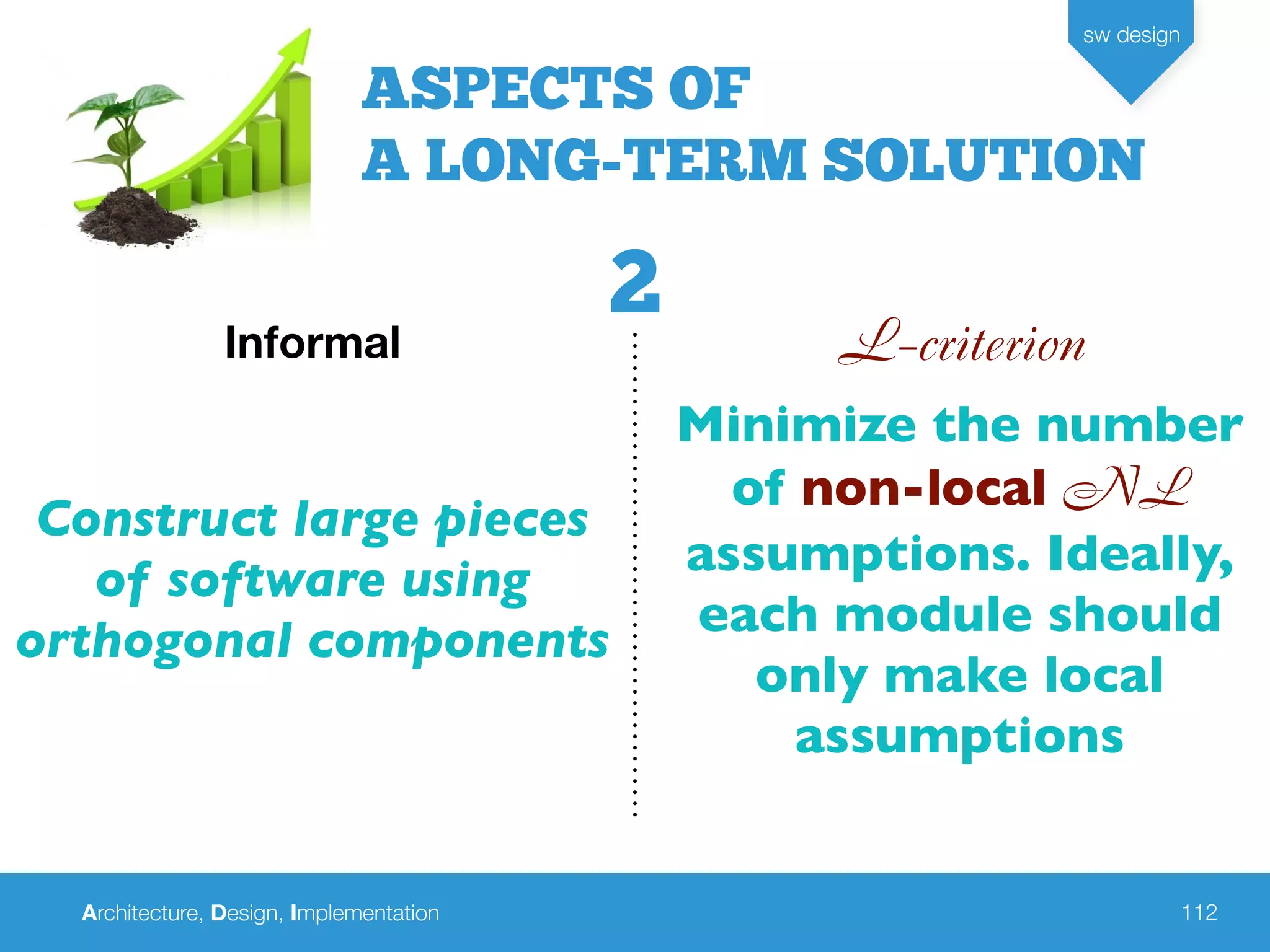 Architecture, Design, Implementation
sw design
112
L-criterionInformal
Construct large pieces
of software using
orthogonal components
Minimize the number
of non-local NL
assumptions. Ideally,
each module should
only make local
assumptions
ASPECTS OF
A LONG-TERM SOLUTION
2
 