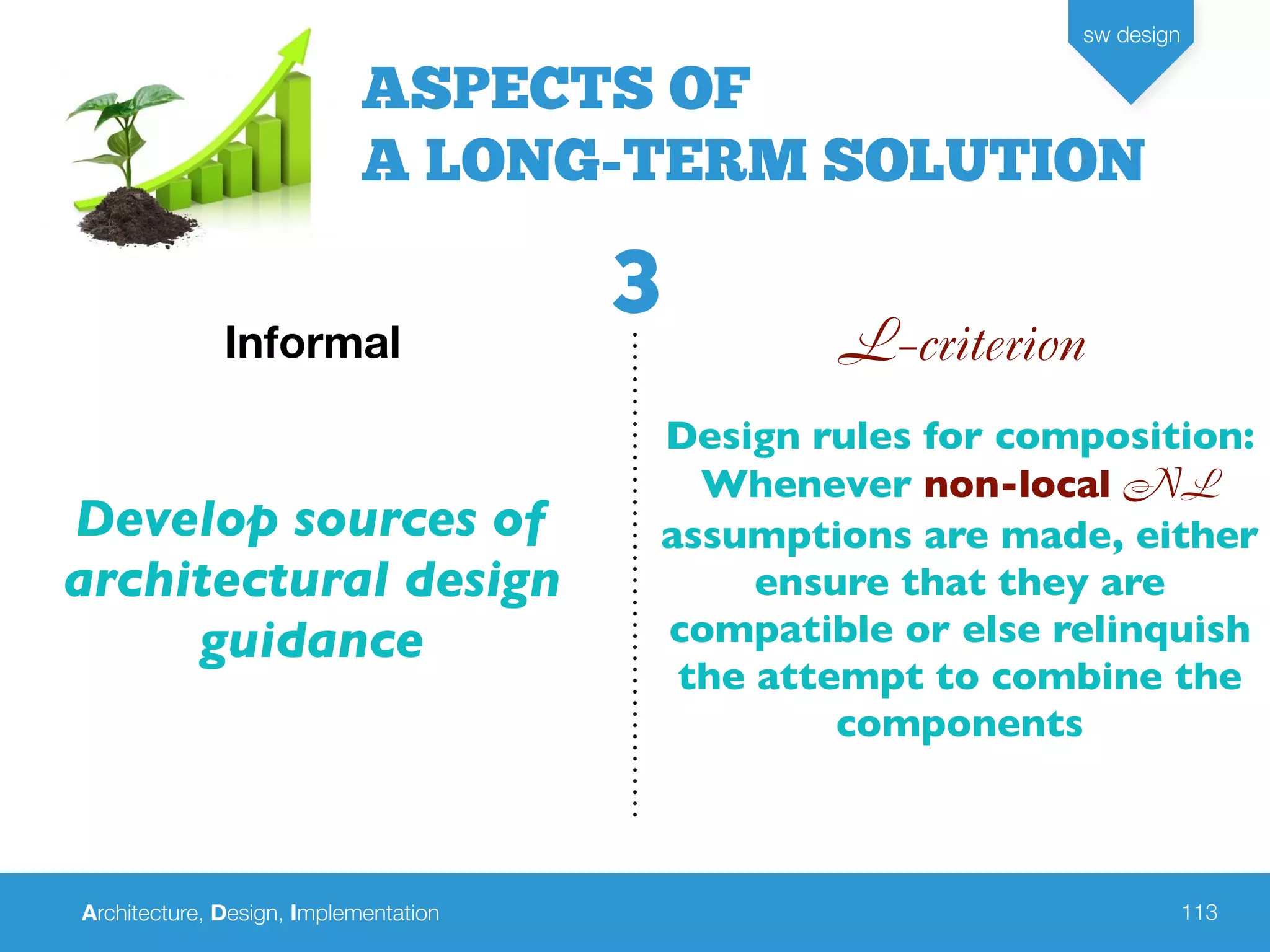 Architecture, Design, Implementation
sw design
113
L-criterionInformal
Develop sources of
architectural design
guidance
Design rules for composition:
Whenever non-local NL
assumptions are made, either
ensure that they are
compatible or else relinquish
the attempt to combine the
components
ASPECTS OF
A LONG-TERM SOLUTION
3
 