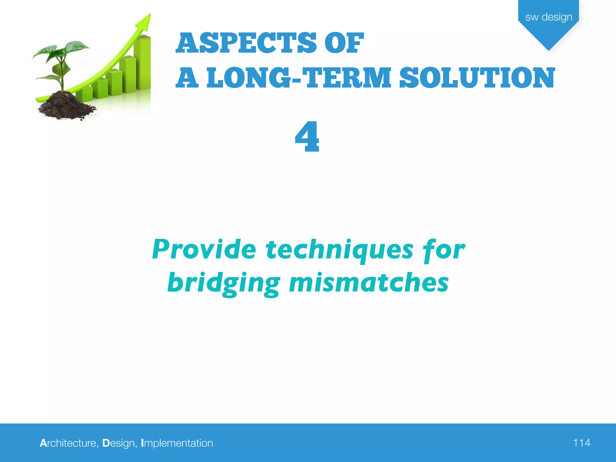Architecture, Design, Implementation
sw design
114
Provide techniques for
bridging mismatches
ASPECTS OF
A LONG-TERM SOLUTION
4
 