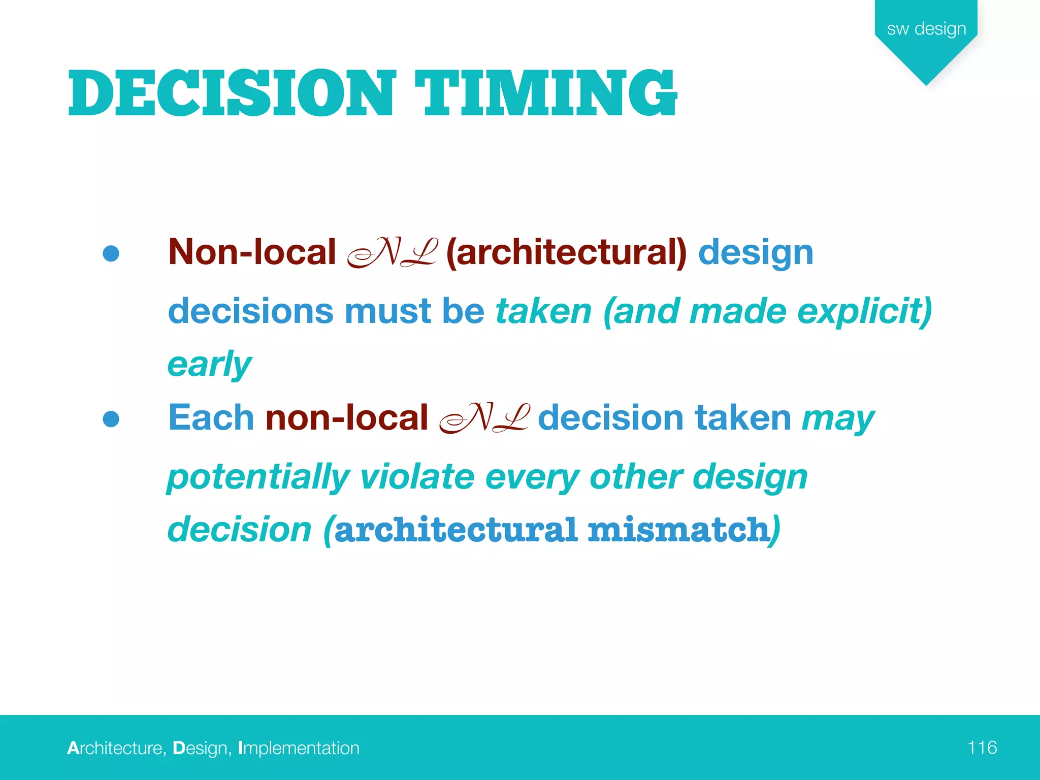 Architecture, Design, Implementation
sw design
116
DECISION TIMING
• Non-local NL (architectural) design
decisions must be taken (and made explicit)
early
• Each non-local NL decision taken may
potentially violate every other design
decision (architectural mismatch)
 