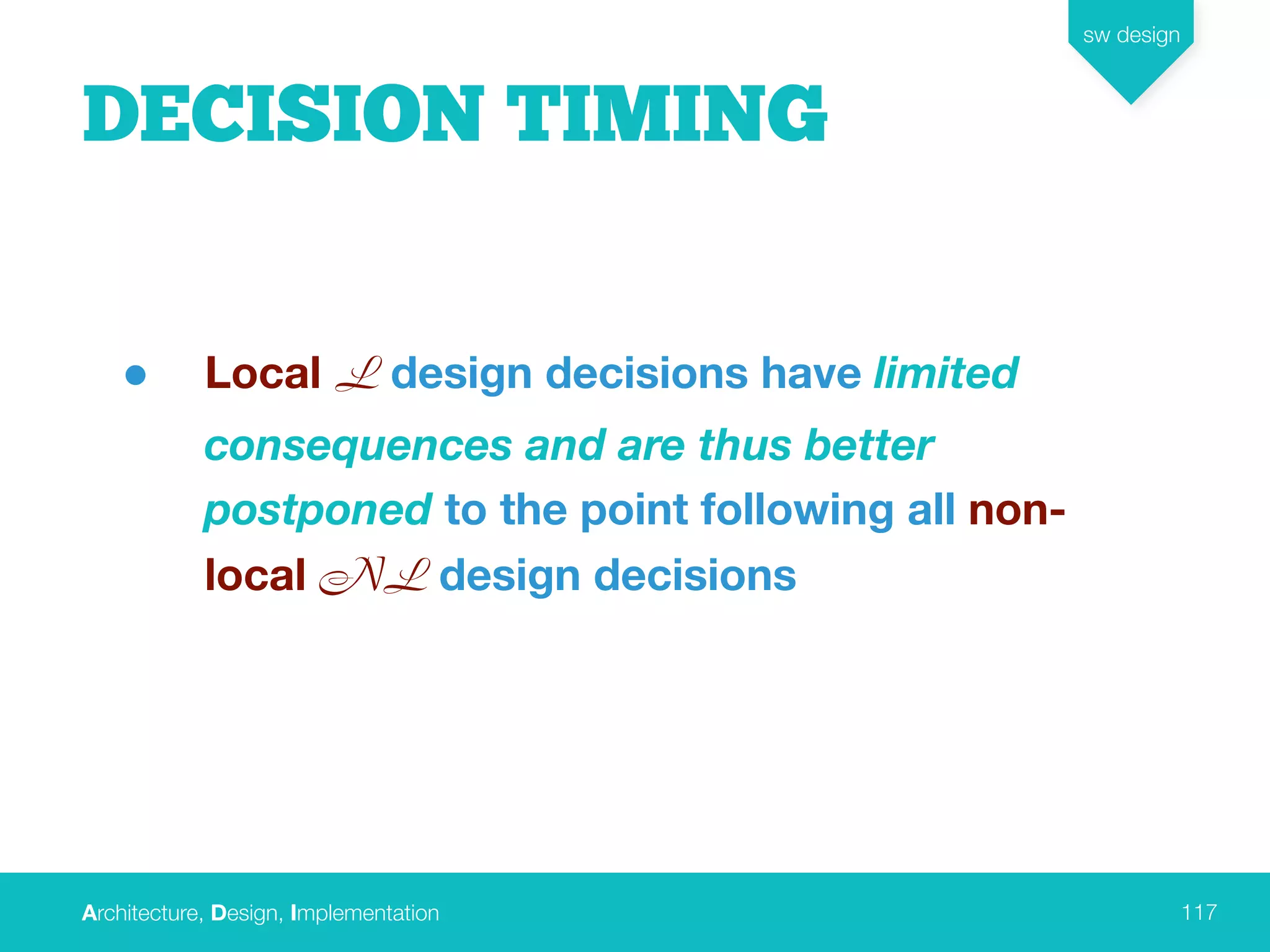 Architecture, Design, Implementation
sw design
117
DECISION TIMING
• Local L design decisions have limited
consequences and are thus better
postponed to the point following all non-
local NL design decisions
 