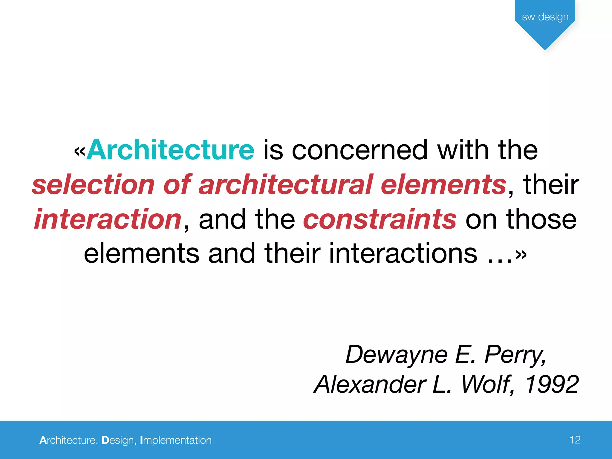 Architecture, Design, Implementation
sw design
12
«Architecture is concerned with the
selection of architectural elements, their
interaction, and the constraints on those
elements and their interactions …»
Dewayne E. Perry,
Alexander L. Wolf, 1992
 