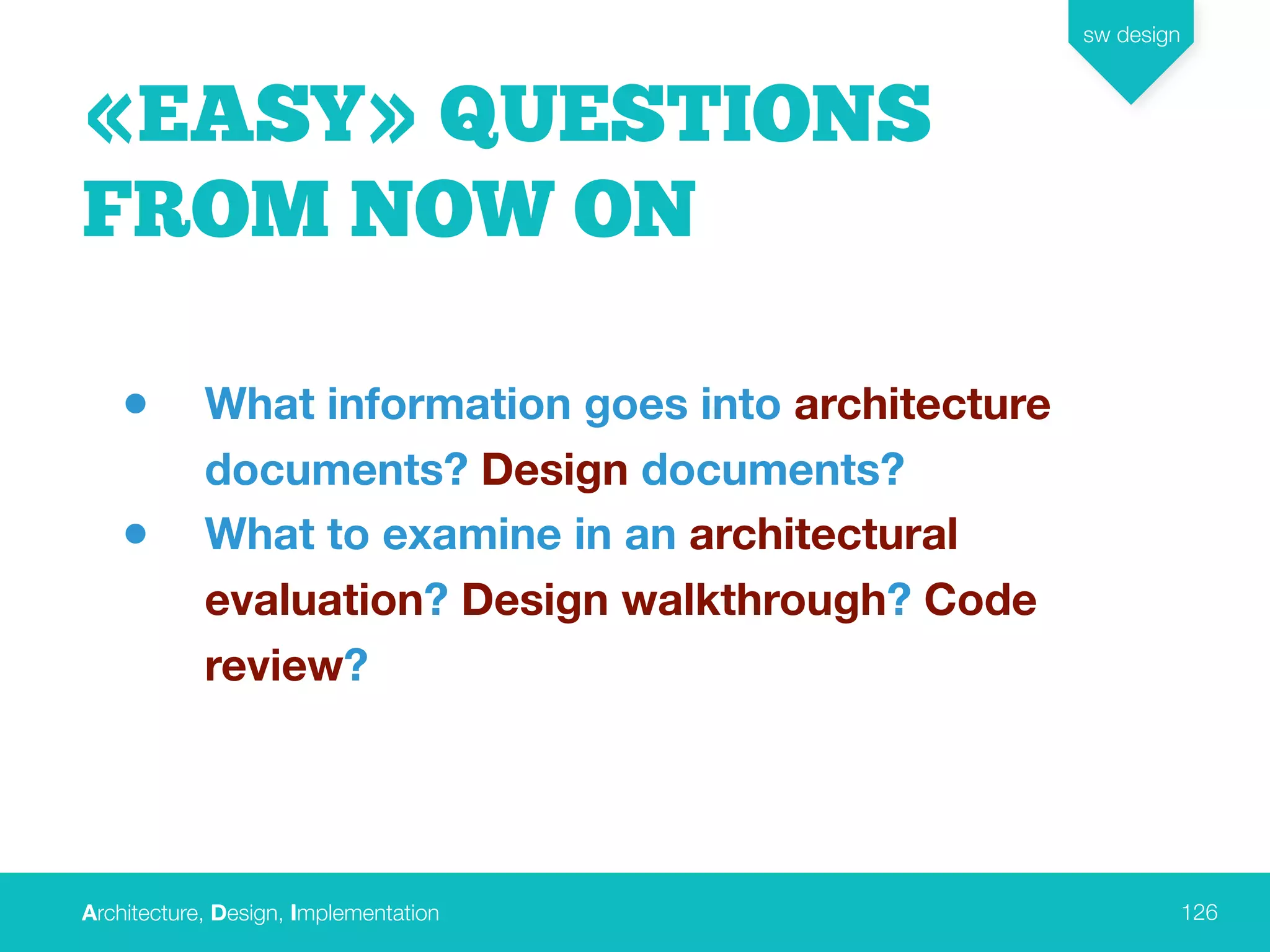 Architecture, Design, Implementation
sw design
126
«EASY» QUESTIONS
FROM NOW ON
• What information goes into architecture
documents? Design documents?
• What to examine in an architectural
evaluation? Design walkthrough? Code
review?
 