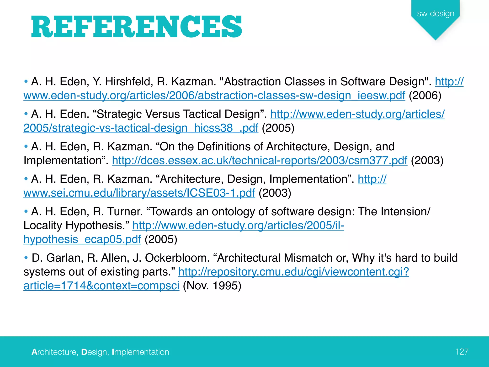 Architecture, Design, Implementation
sw design
127
REFERENCES
• A. H. Eden, Y. Hirshfeld, R. Kazman. "Abstraction Classes in Software Design". http://
www.eden-study.org/articles/2006/abstraction-classes-sw-design_ieesw.pdf (2006)
• A. H. Eden. “Strategic Versus Tactical Design”. http://www.eden-study.org/articles/
2005/strategic-vs-tactical-design_hicss38_.pdf (2005)
• A. H. Eden, R. Kazman. “On the Deﬁnitions of Architecture, Design, and
Implementation”. http://dces.essex.ac.uk/technical-reports/2003/csm377.pdf (2003)
• A. H. Eden, R. Kazman. “Architecture, Design, Implementation”. http://
www.sei.cmu.edu/library/assets/ICSE03-1.pdf (2003)
• A. H. Eden, R. Turner. “Towards an ontology of software design: The Intension/
Locality Hypothesis.” http://www.eden-study.org/articles/2005/il-
hypothesis_ecap05.pdf (2005)
• D. Garlan, R. Allen, J. Ockerbloom. “Architectural Mismatch or, Why it's hard to build
systems out of existing parts.” http://repository.cmu.edu/cgi/viewcontent.cgi?
article=1714&context=compsci (Nov. 1995)
 