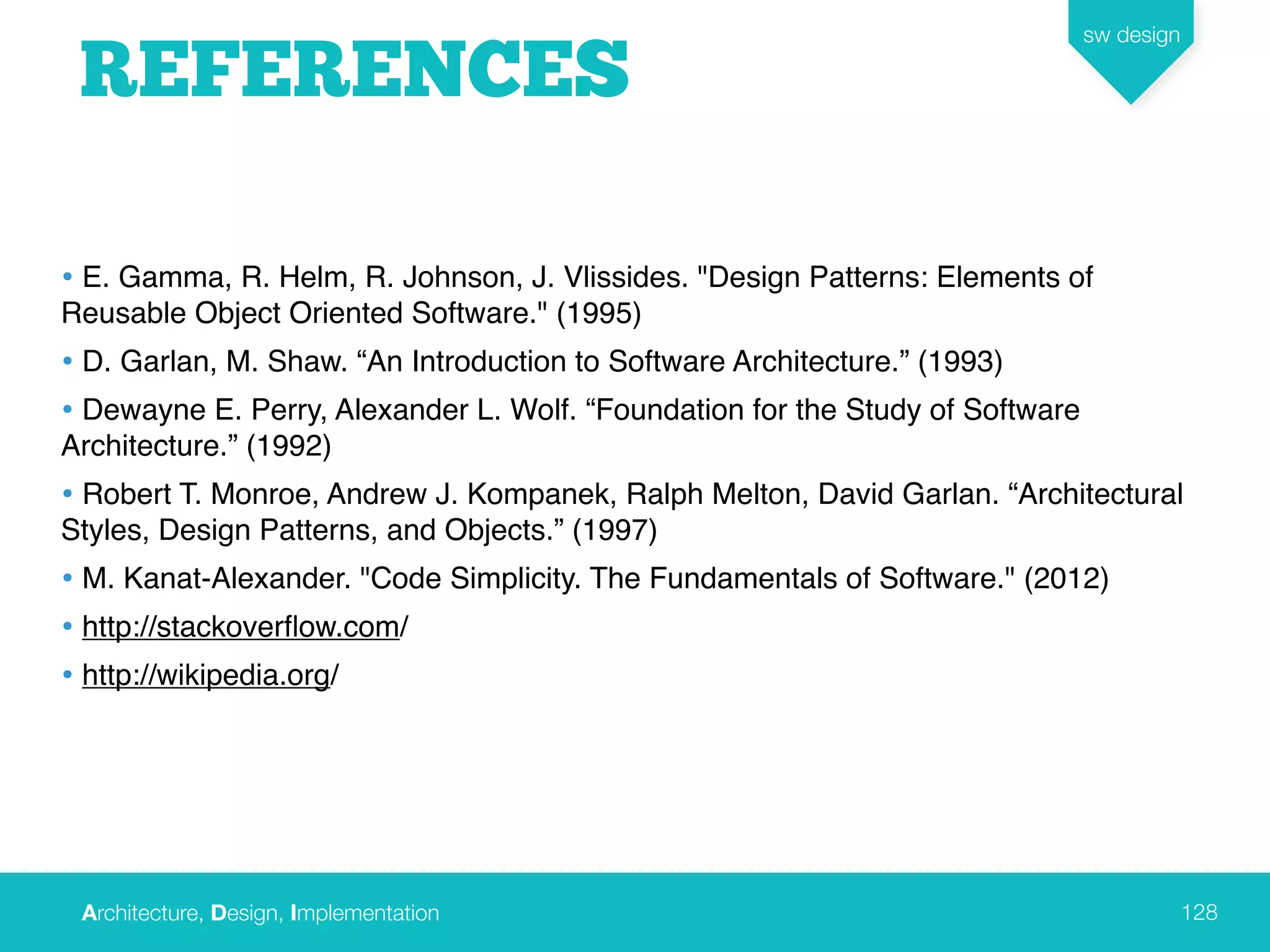 Architecture, Design, Implementation
sw design
128
REFERENCES
• E. Gamma, R. Helm, R. Johnson, J. Vlissides. "Design Patterns: Elements of
Reusable Object Oriented Software." (1995)
• D. Garlan, M. Shaw. “An Introduction to Software Architecture.” (1993)
• Dewayne E. Perry, Alexander L. Wolf. “Foundation for the Study of Software
Architecture.” (1992)
• Robert T. Monroe, Andrew J. Kompanek, Ralph Melton, David Garlan. “Architectural
Styles, Design Patterns, and Objects.” (1997)
• M. Kanat-Alexander. "Code Simplicity. The Fundamentals of Software." (2012)
• http://stackoverﬂow.com/
• http://wikipedia.org/
 