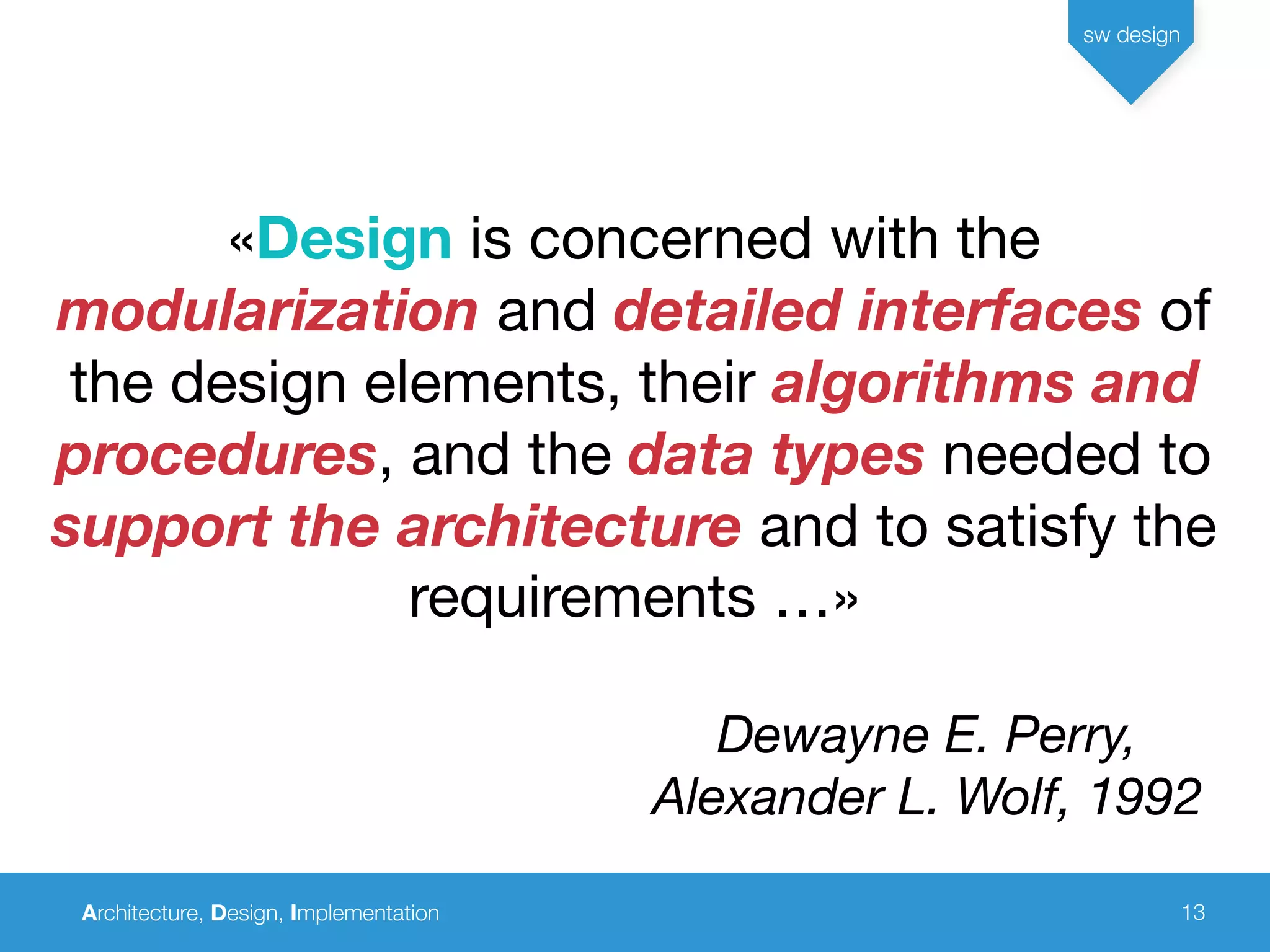 Architecture, Design, Implementation
sw design
13
«Design is concerned with the
modularization and detailed interfaces of
the design elements, their algorithms and
procedures, and the data types needed to
support the architecture and to satisfy the
requirements …»
Dewayne E. Perry,
Alexander L. Wolf, 1992
 
