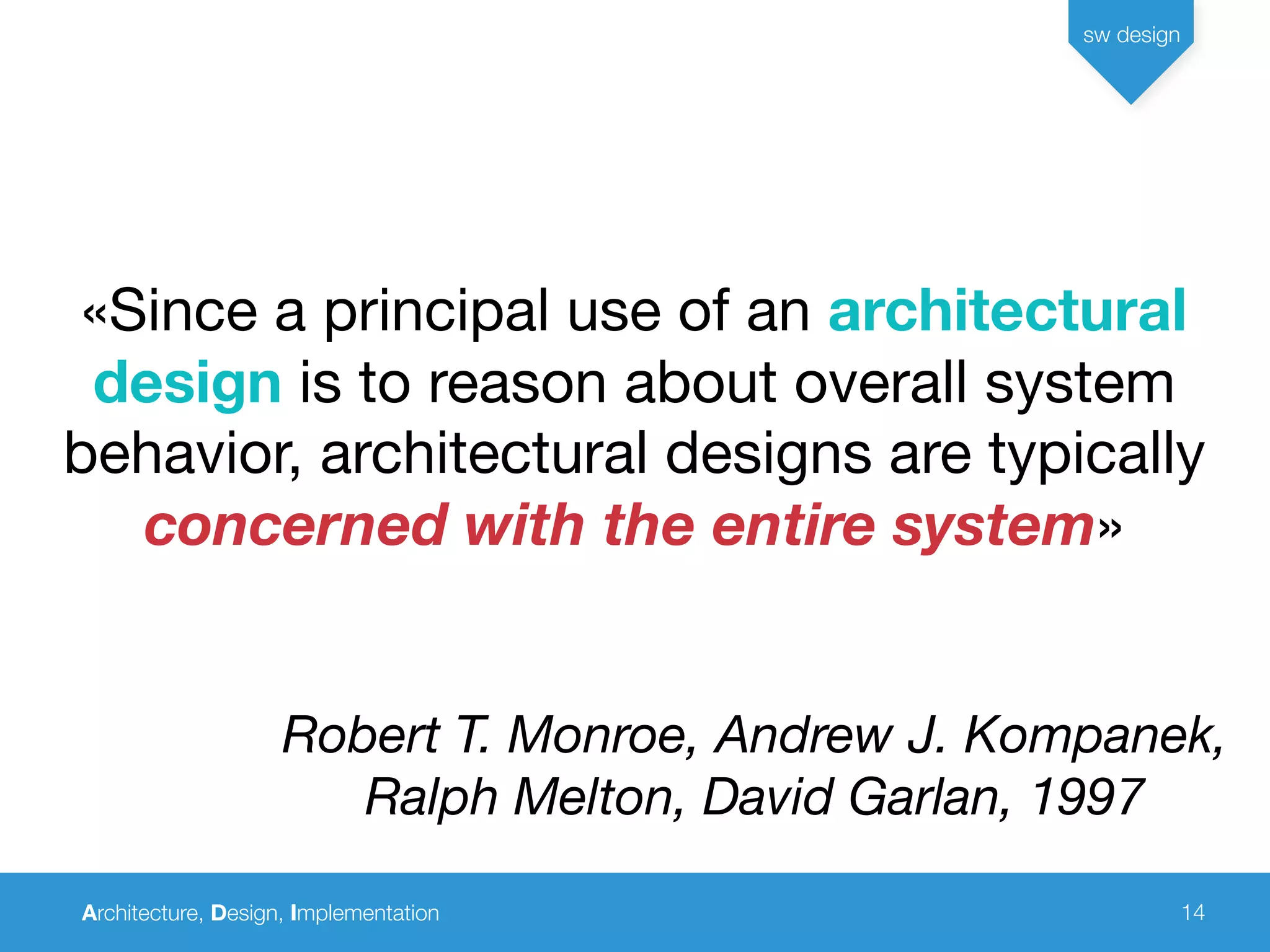 Architecture, Design, Implementation
sw design
14
«Since a principal use of an architectural
design is to reason about overall system
behavior, architectural designs are typically
concerned with the entire system»
Robert T. Monroe, Andrew J. Kompanek,
Ralph Melton, David Garlan, 1997
 
