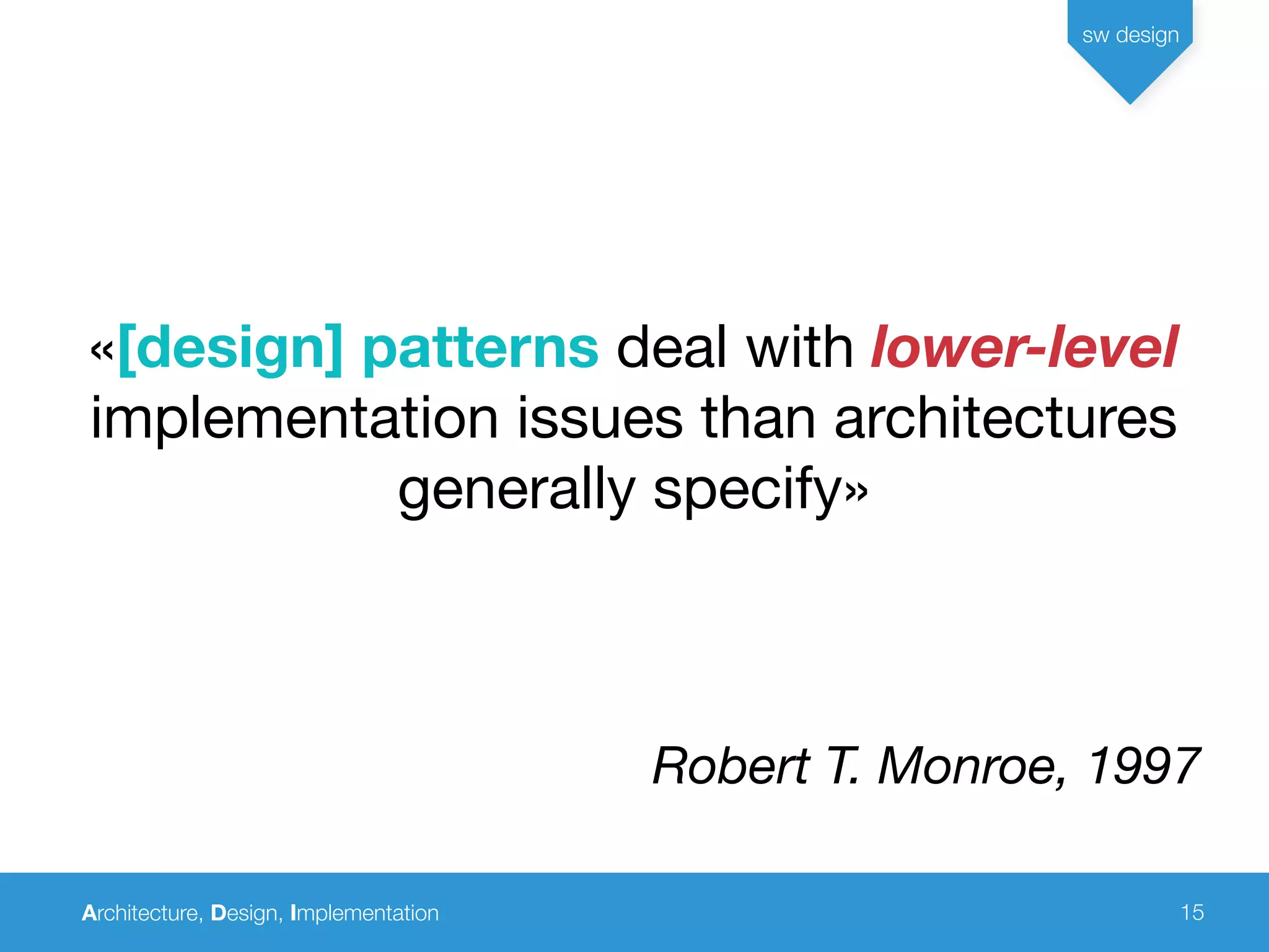 Architecture, Design, Implementation
sw design
15
«[design] patterns deal with lower-level
implementation issues than architectures
generally specify»
Robert T. Monroe, 1997
 