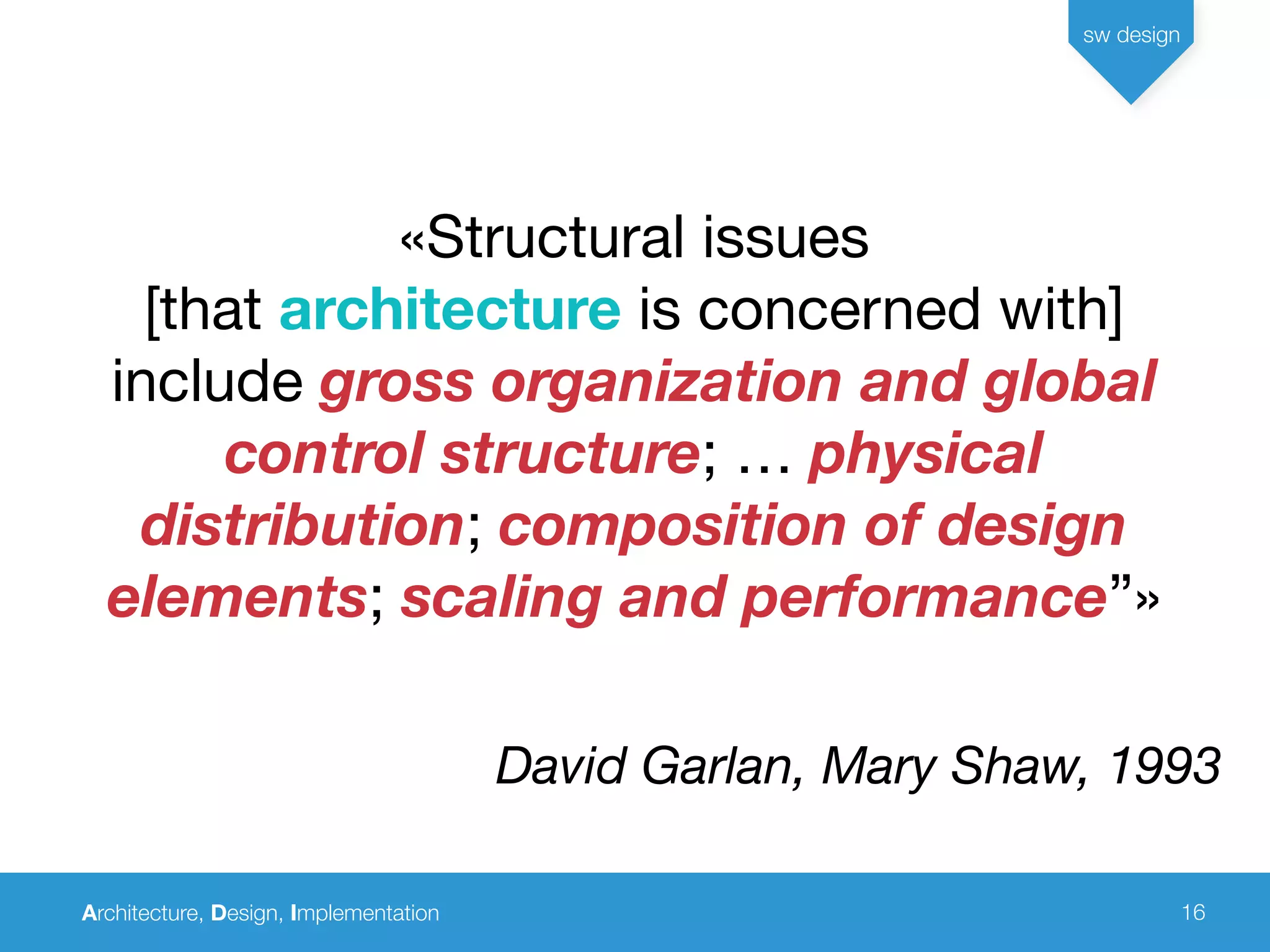 Architecture, Design, Implementation
sw design
16
«Structural issues
[that architecture is concerned with]
include gross organization and global
control structure; … physical
distribution; composition of design
elements; scaling and performance”»
David Garlan, Mary Shaw, 1993
 
