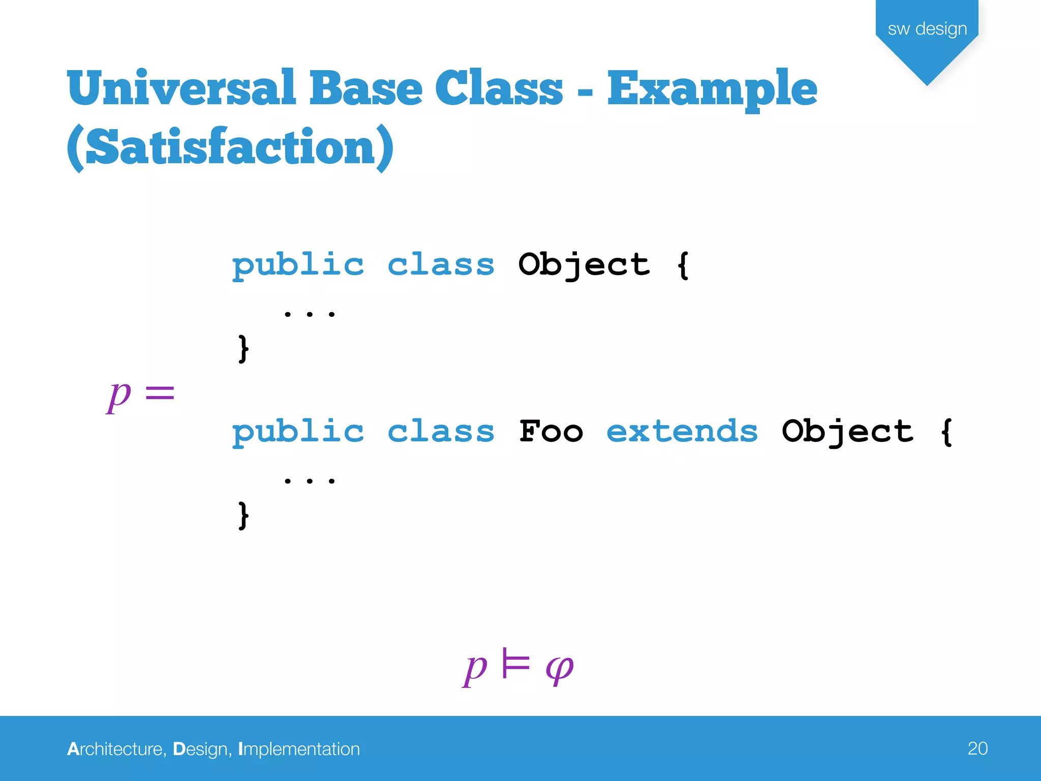 Architecture, Design, Implementation
sw design
20
Universal Base Class - Example
(Satisfaction)
public class Object {
...
}
public class Foo extends Object {
...
}
p =
p ⊨ 𝜑
 