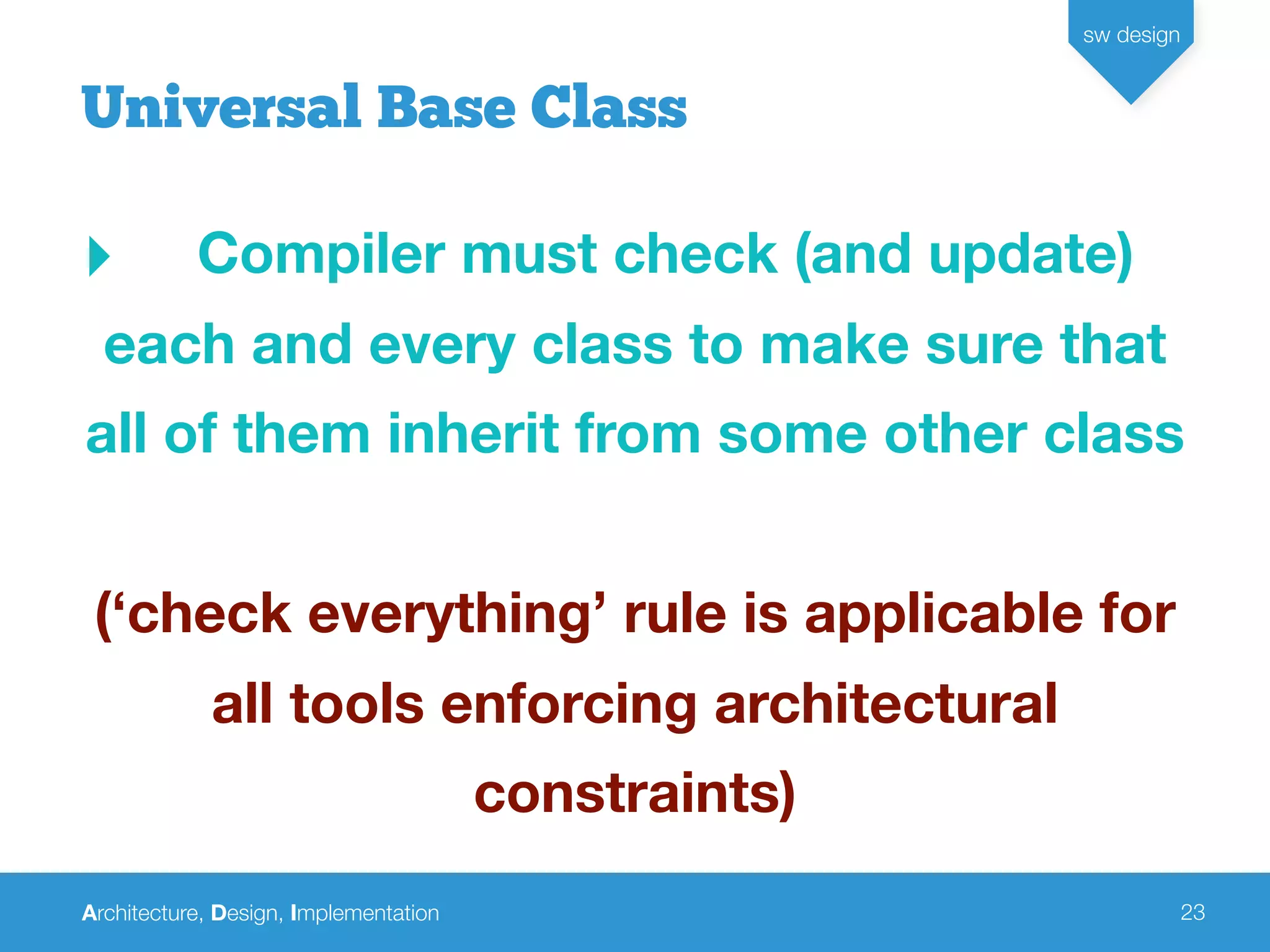 Architecture, Design, Implementation
sw design
23
‣ Compiler must check (and update)
each and every class to make sure that
all of them inherit from some other class
(‘check everything’ rule is applicable for
all tools enforcing architectural
constraints)
Universal Base Class
 