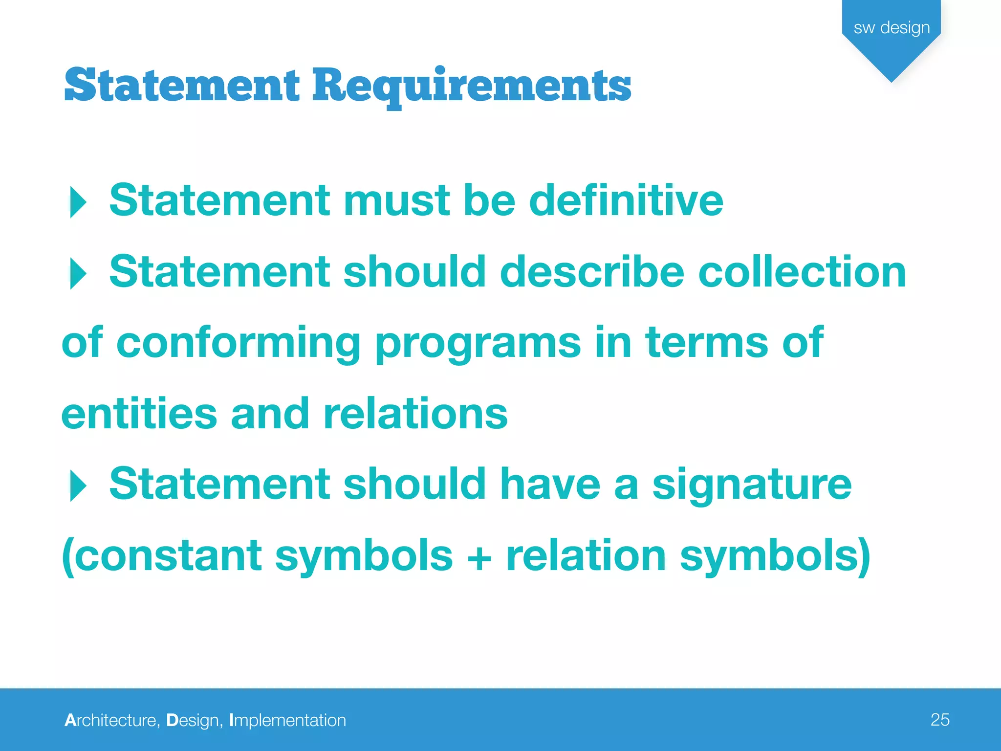Architecture, Design, Implementation
sw design
25
‣ Statement must be deﬁnitive
‣ Statement should describe collection
of conforming programs in terms of
entities and relations
‣ Statement should have a signature
(constant symbols + relation symbols)
Statement Requirements
 