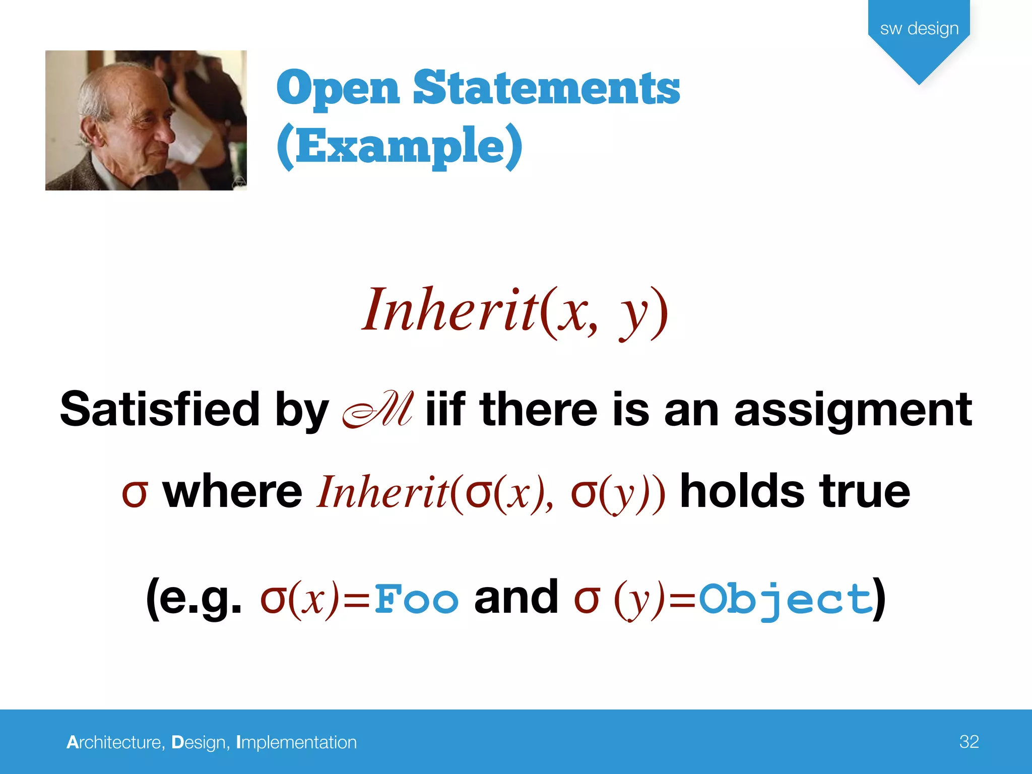 Architecture, Design, Implementation
sw design
32
Open Statements
(Example)
Inherit(x, y)
Satisﬁed by M iif there is an assigment
σ where Inherit(σ(x), σ(y)) holds true
(e.g. σ(x)=Foo and σ (y)=Object)
 