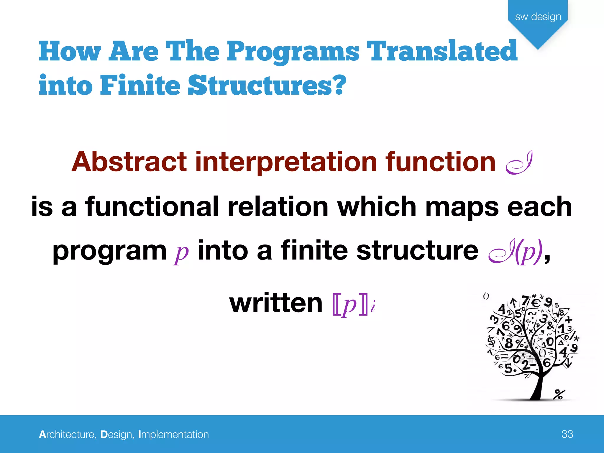 Architecture, Design, Implementation
sw design
33
How Are The Programs Translated
into Finite Structures?
Abstract interpretation function I
is a functional relation which maps each
program p into a ﬁnite structure I(p),
written ⟦p⟧i
 
