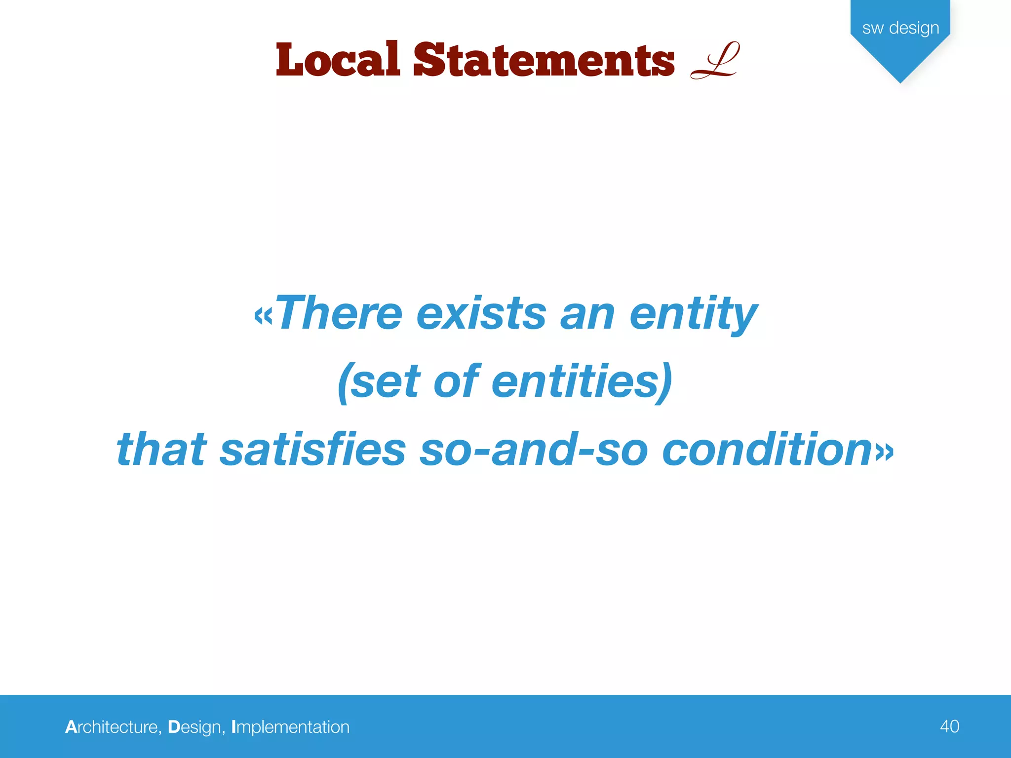Architecture, Design, Implementation
sw design
40
Local Statements L
«There exists an entity
(set of entities)
that satisﬁes so-and-so condition»
 