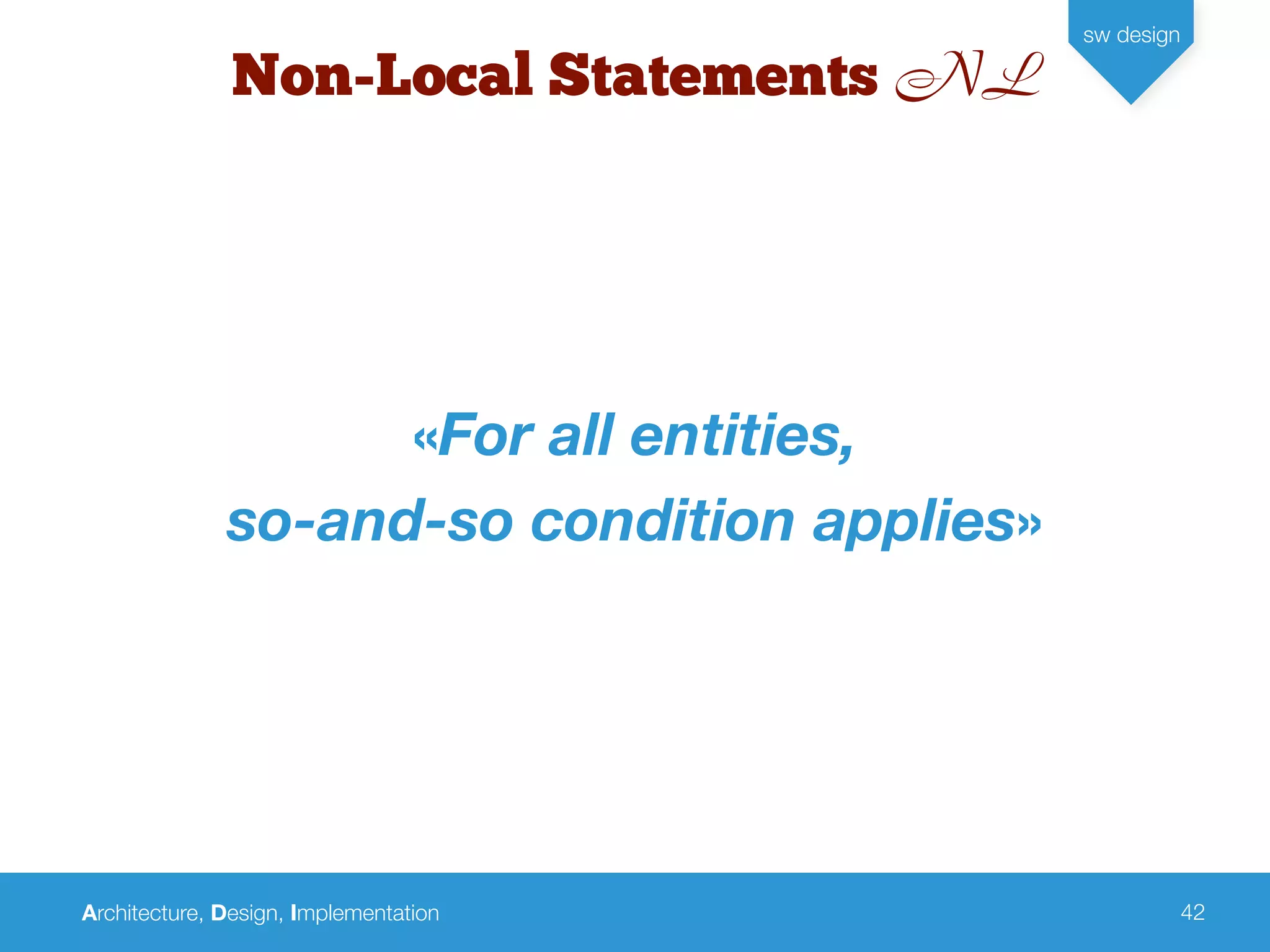 Architecture, Design, Implementation
sw design
42
Non-Local Statements NL
«For all entities,
so-and-so condition applies»
 