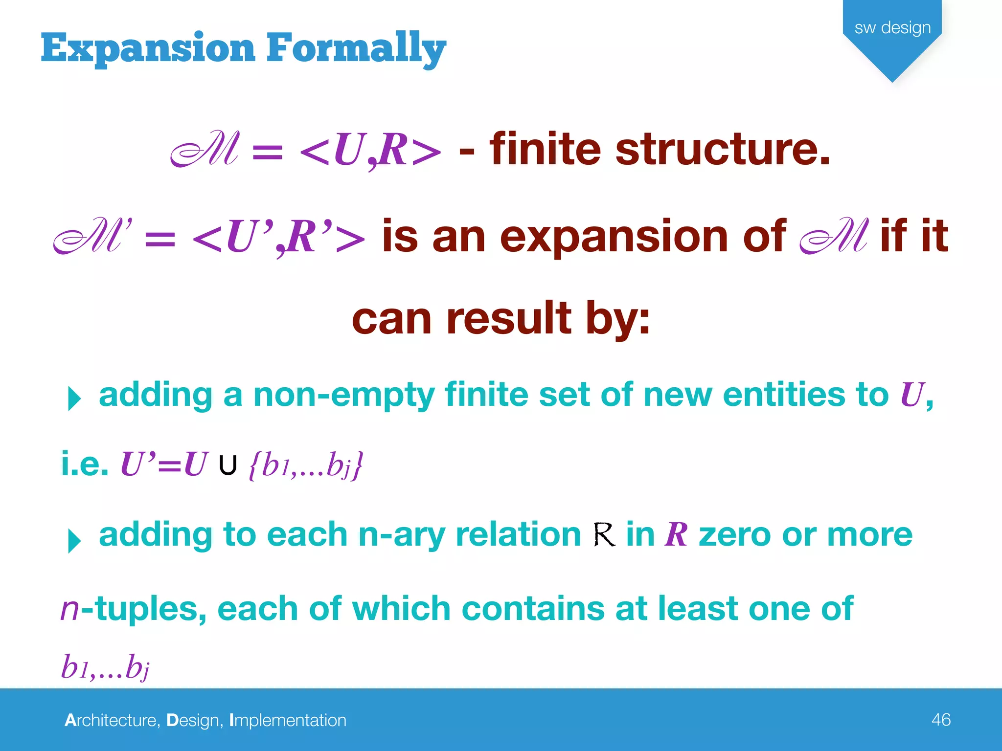 Architecture, Design, Implementation
sw design
46
Expansion Formally
M = <U,R> - ﬁnite structure.
M’ = <U’,R’> is an expansion of M if it
can result by:
‣ adding a non-empty ﬁnite set of new entities to U,
i.e. U’=U ∪ {b1,...bj}
‣ adding to each n-ary relation R in R zero or more
n-tuples, each of which contains at least one of
b1,...bj
 