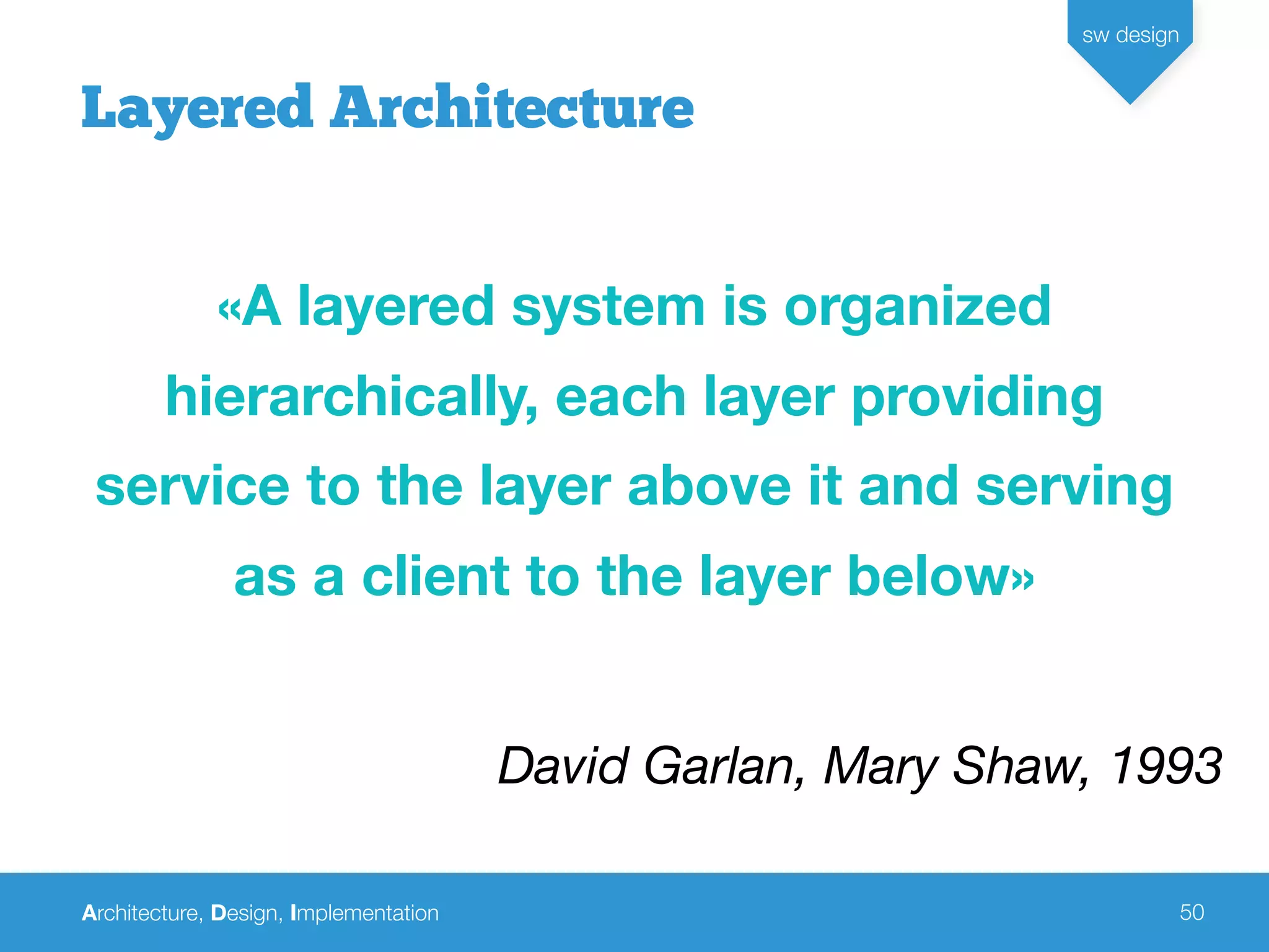 Architecture, Design, Implementation
sw design
50
Layered Architecture
«A layered system is organized
hierarchically, each layer providing
service to the layer above it and serving
as a client to the layer below»
David Garlan, Mary Shaw, 1993
 