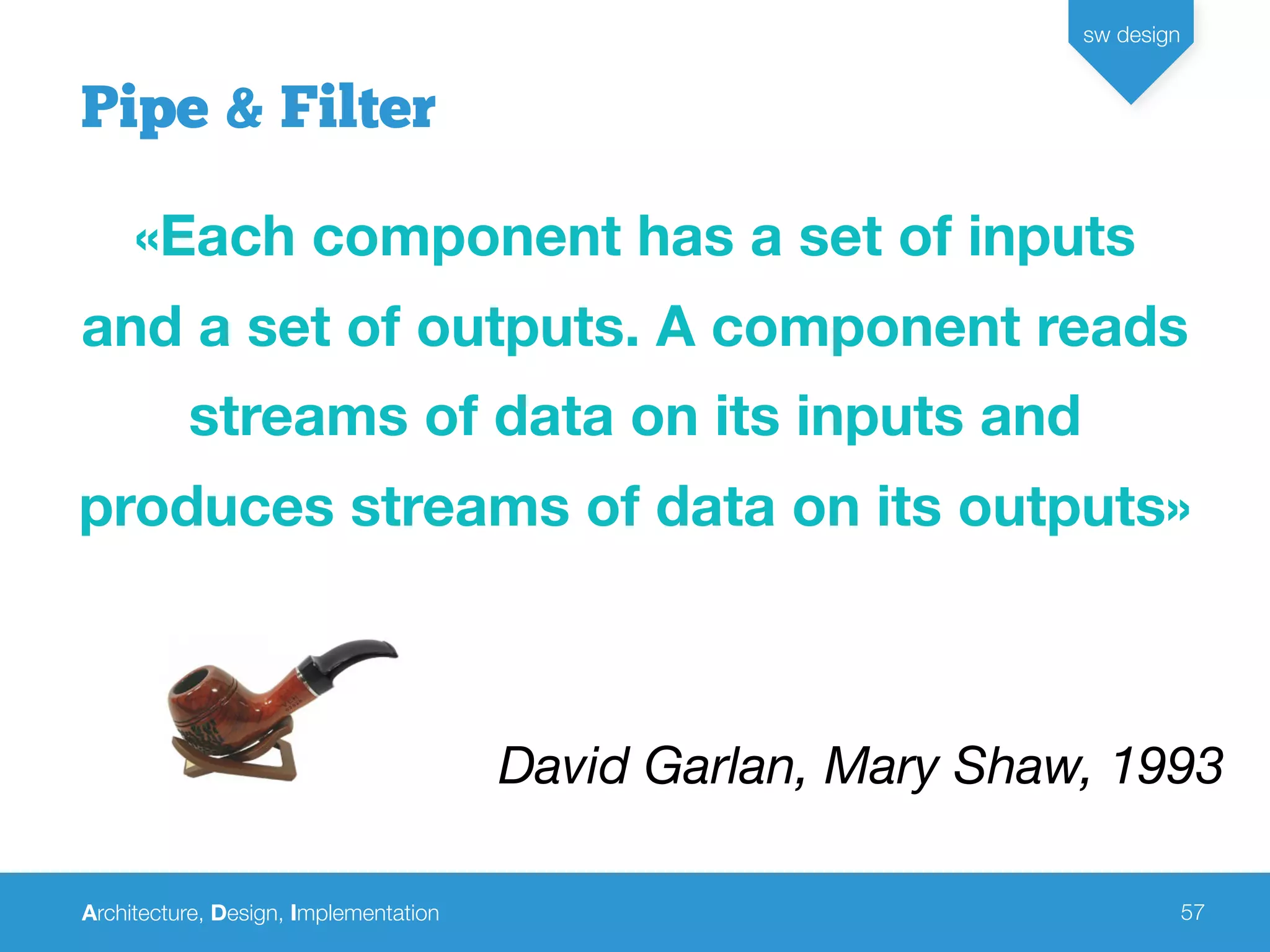 Architecture, Design, Implementation
sw design
57
Pipe & Filter
«Each component has a set of inputs
and a set of outputs. A component reads
streams of data on its inputs and
produces streams of data on its outputs»
David Garlan, Mary Shaw, 1993
 