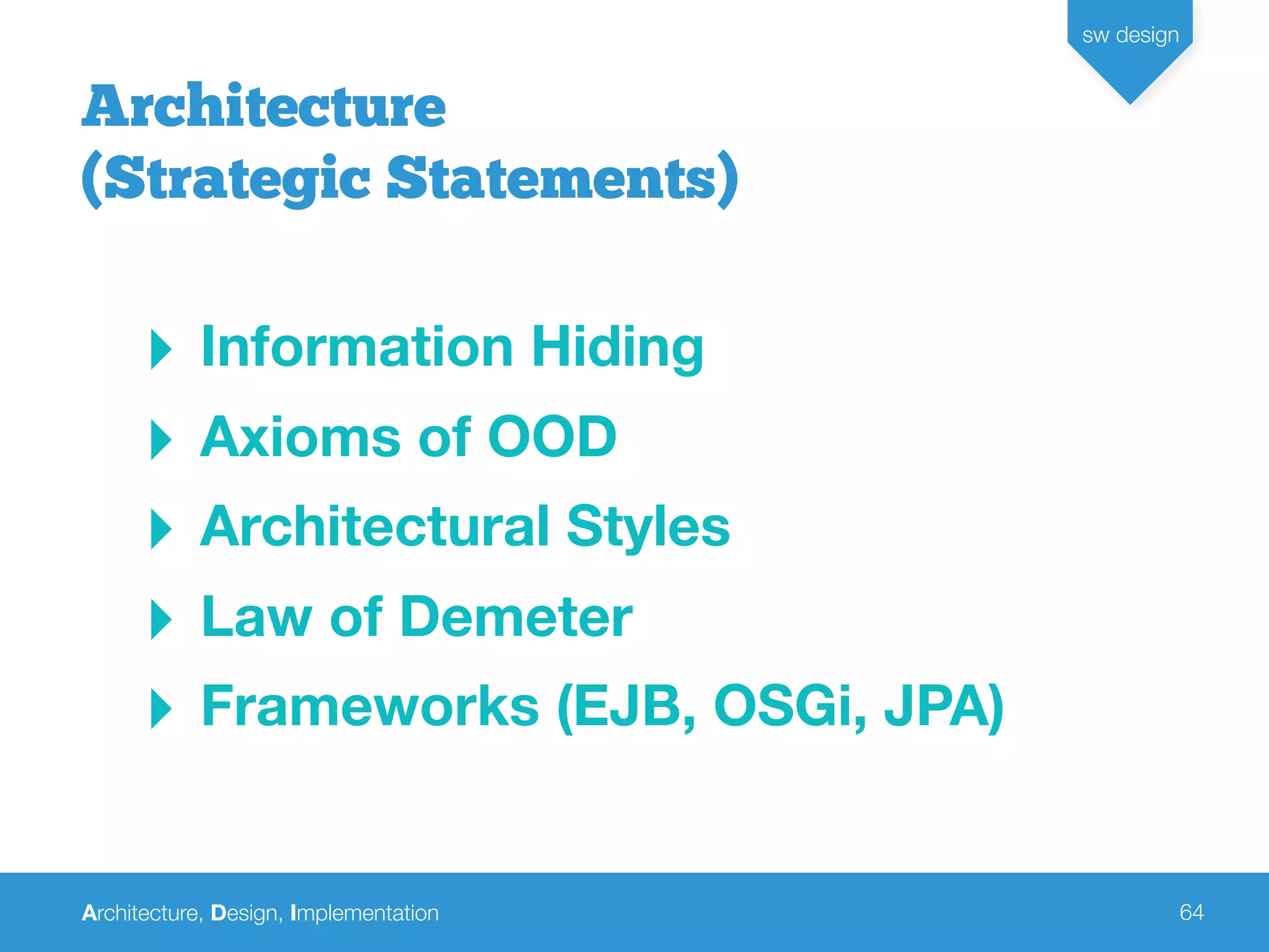 Architecture, Design, Implementation
sw design
64
‣ Information Hiding
‣ Axioms of OOD
‣ Architectural Styles
‣ Law of Demeter
‣ Frameworks (EJB, OSGi, JPA)
Architecture
(Strategic Statements)
 