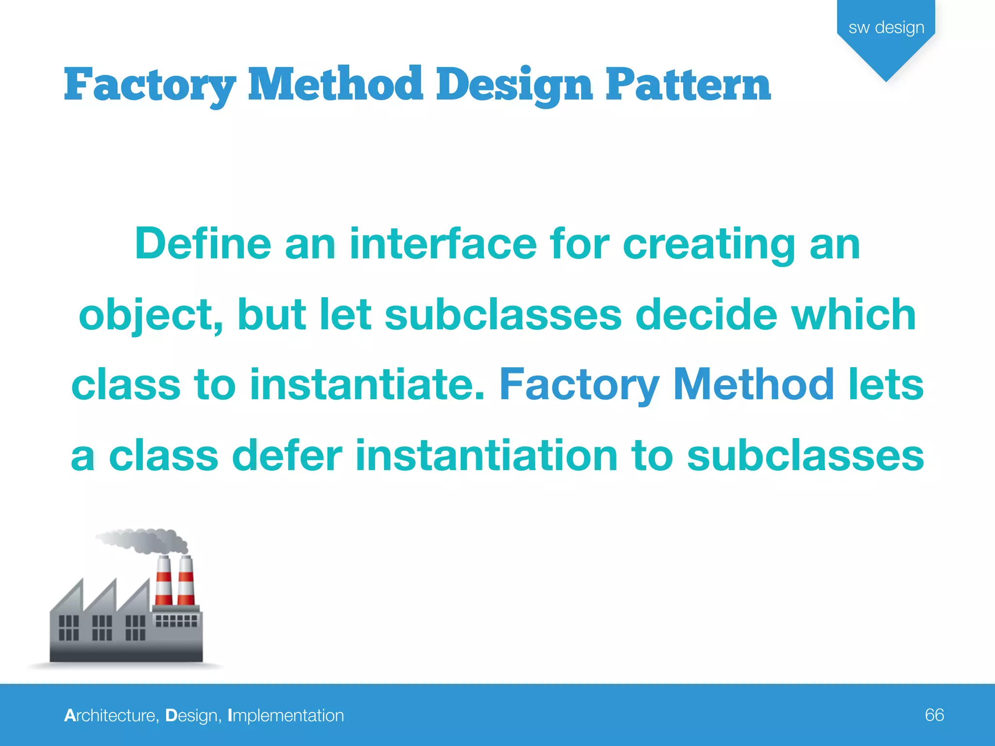 Architecture, Design, Implementation
sw design
66
Factory Method Design Pattern
Deﬁne an interface for creating an
object, but let subclasses decide which
class to instantiate. Factory Method lets
a class defer instantiation to subclasses
 